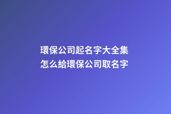 環保公司起名字大全集 怎么給環保公司取名字-第1張-公司起名-玄機派